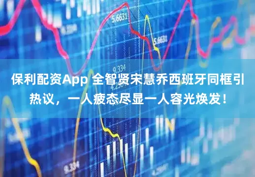 保利配资App 全智贤宋慧乔西班牙同框引热议，一人疲态尽显一人容光焕发！