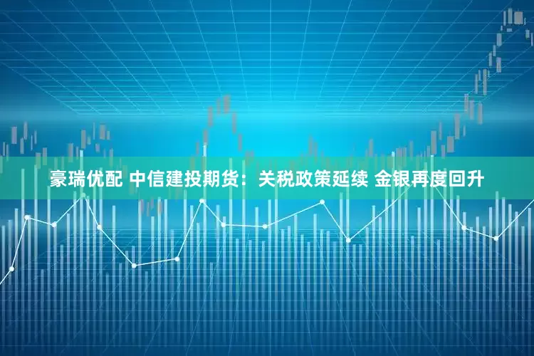 豪瑞优配 中信建投期货：关税政策延续 金银再度回升