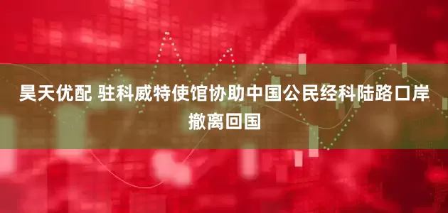 昊天优配 驻科威特使馆协助中国公民经科陆路口岸撤离回国