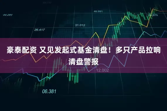 豪泰配资 又见发起式基金清盘！多只产品拉响清盘警报