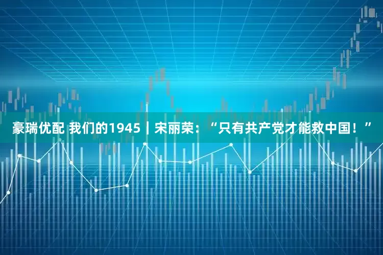 豪瑞优配 我们的1945｜宋丽荣：“只有共产党才能救中国！”