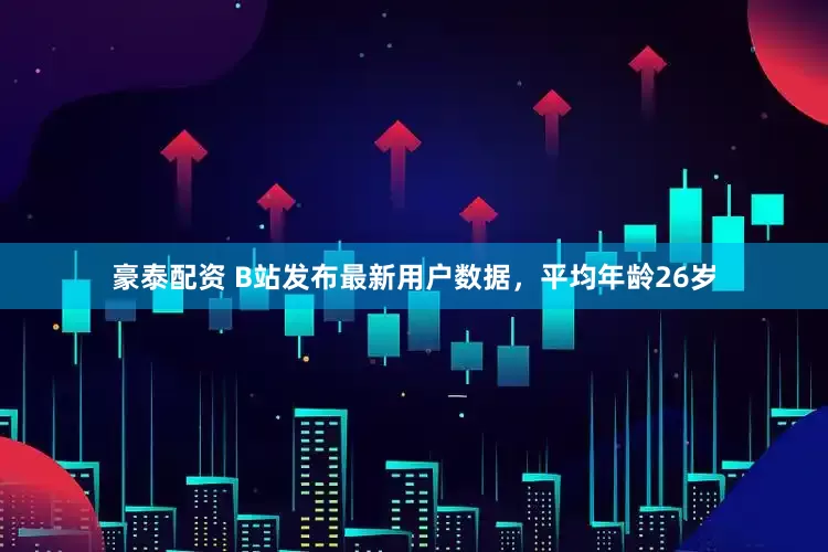 豪泰配资 B站发布最新用户数据，平均年龄26岁