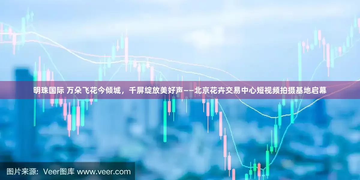 明珠国际 万朵飞花今倾城，千屏绽放美好声——北京花卉交易中心短视频拍摄基地启幕