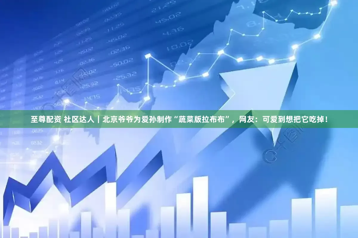 至尊配资 社区达人｜北京爷爷为爱孙制作“蔬菜版拉布布”，网友：可爱到想把它吃掉！