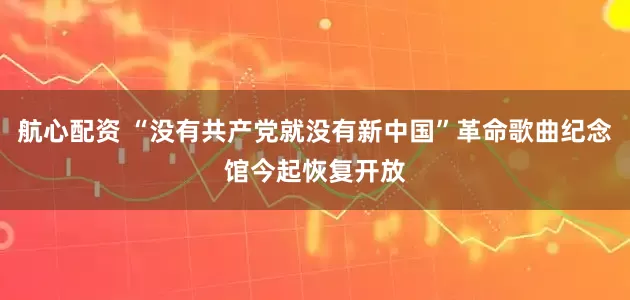航心配资 “没有共产党就没有新中国”革命歌曲纪念馆今起恢复开放