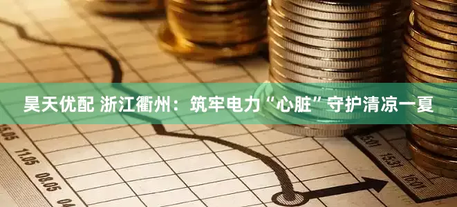 昊天优配 浙江衢州：筑牢电力“心脏”　守护清凉一夏