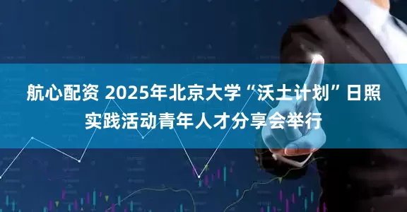 航心配资 2025年北京大学“沃土计划”日照实践活动青年人才分享会举行