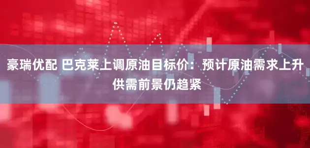 豪瑞优配 巴克莱上调原油目标价：预计原油需求上升 供需前景仍趋紧