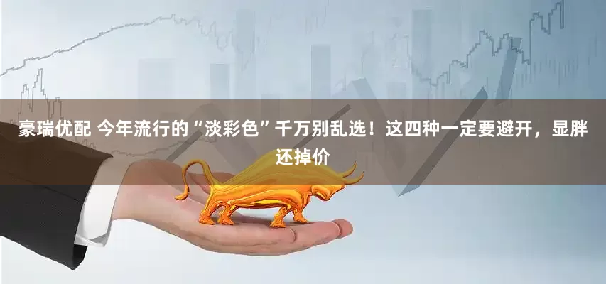 豪瑞优配 今年流行的“淡彩色”千万别乱选！这四种一定要避开，显胖还掉价