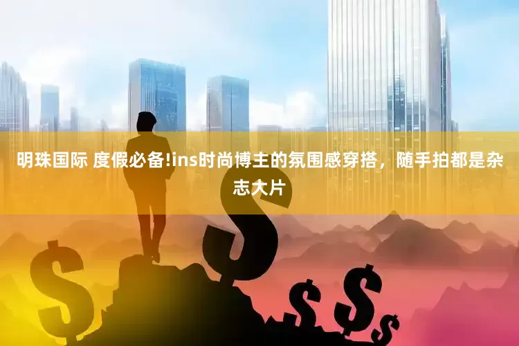 明珠国际 度假必备!ins时尚博主的氛围感穿搭，随手拍都是杂志大片