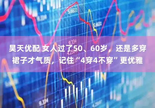 昊天优配 女人过了50、60岁，还是多穿裙子才气质，记住“4穿4不穿”更优雅