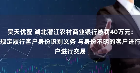 昊天优配 湖北潜江农村商业银行被罚40万元：未按规定履行客户身份识别义务 与身份不明的客户进行交易