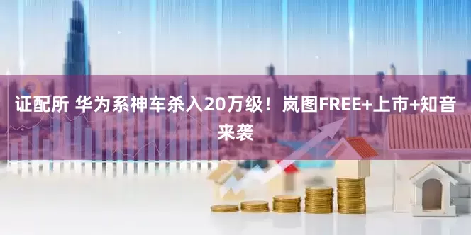 证配所 华为系神车杀入20万级！岚图FREE+上市+知音来袭