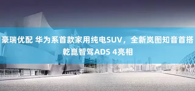 豪瑞优配 华为系首款家用纯电SUV，全新岚图知音首搭乾崑智驾ADS 4亮相