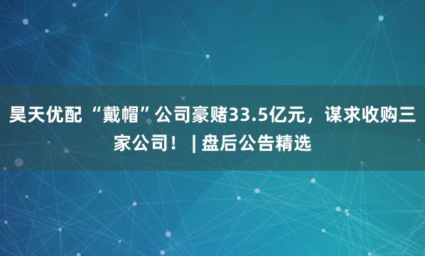 昊天优配 “戴帽”公司豪赌33.5亿元，谋求收购三家公司！ | 盘后公告精选