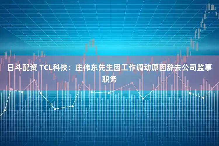日斗配资 TCL科技：庄伟东先生因工作调动原因辞去公司监事职务