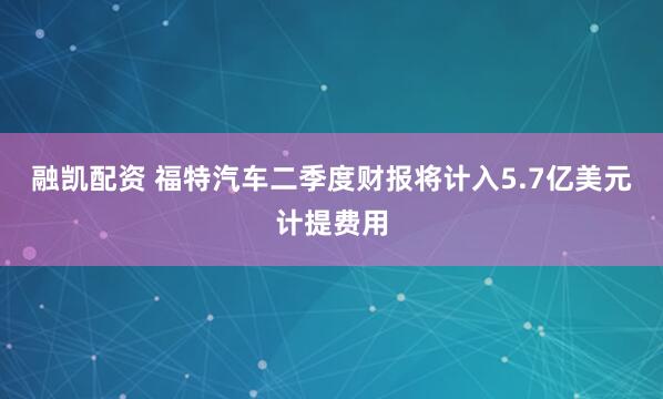 融凯配资 福特汽车二季度财报将计入5.7亿美元计提费用
