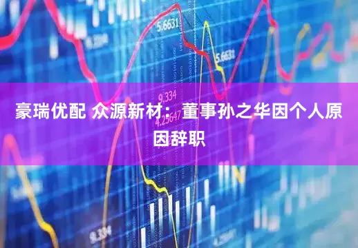 豪瑞优配 众源新材：董事孙之华因个人原因辞职