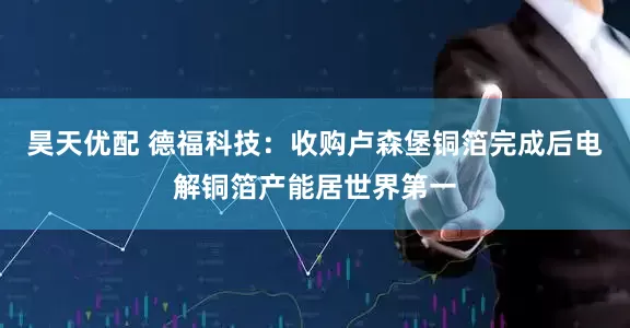 昊天优配 德福科技：收购卢森堡铜箔完成后电解铜箔产能居世界第一