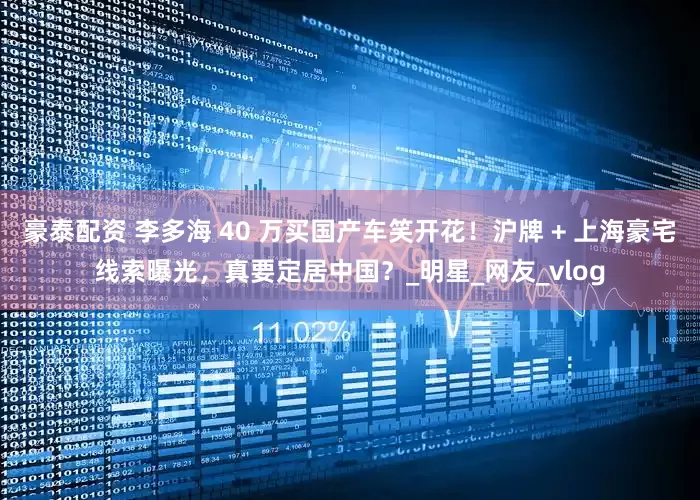 豪泰配资 李多海 40 万买国产车笑开花！沪牌 + 上海豪宅线索曝光，真要定居中国？_明星_网友_vlog