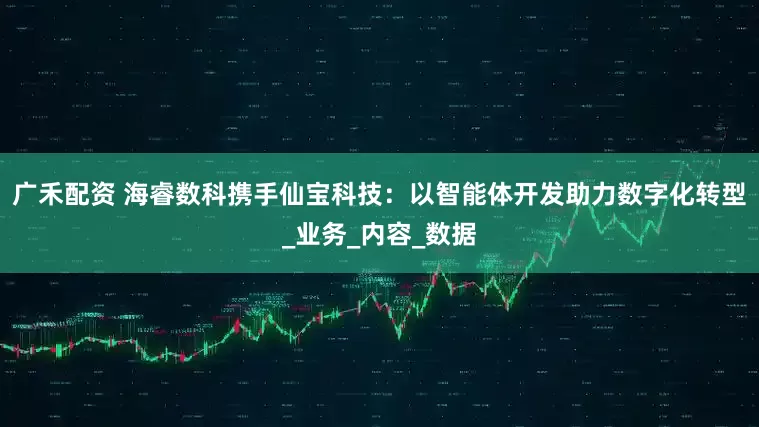 广禾配资 海睿数科携手仙宝科技：以智能体开发助力数字化转型_业务_内容_数据