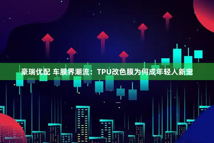 豪瑞优配 车膜界潮流：TPU改色膜为何成年轻人新宠