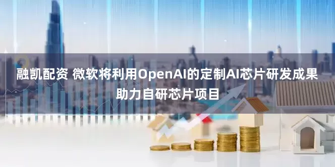 融凯配资 微软将利用OpenAI的定制AI芯片研发成果助力自研芯片项目