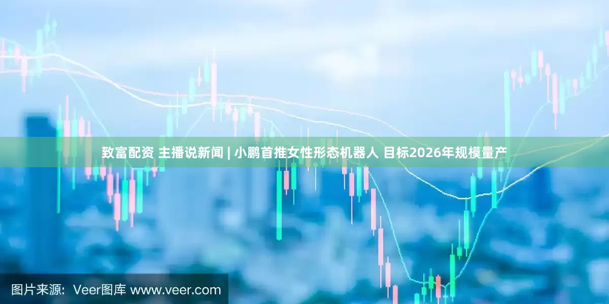 致富配资 主播说新闻 | 小鹏首推女性形态机器人 目标2026年规模量产